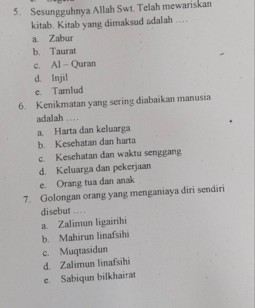 Sesungguhnya Allah Swt. Telah mewariskan
kitab. Kitab yang dimaksud adalah ..
a. Zabur
b. Taurat
c. Al - Quran
d. Injil
e. Tamlud
6. Kenikmatan yang sering diabaikan manusia
adalah …
a. Harta dan keluarga
b. Kesehatan dan harta
c. Kesehatan dan waktu senggang
d. Keluarga dan pekerjaan
e. Orang tua dan anak
7. Golongan orang yang menganiaya diri sendiri
disebut . .
a. Zalimun ligairihi
b. Mahirun linafsihi
c. Muqtasidun
d. Zalimun linafsihi
e. Sabiqun bilkhairat