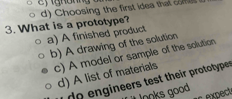 ighôhng 5
d) Choosing the first idea that comes (
3. What is a prototype?
a) A finished product
b) A drawing of the solution
c) A model or sample of the solution
d) A list of materials
ineers test their prototype 
Jooks good 
expect