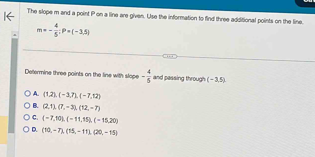 The slope m and a point P on a line are given. Use the information to find three additional points on the line.
m=- 4/5 ; P=(-3,5)
Determine three points on the line with slope - 4/5  and passing through (-3,5).
A. (1,2), (-3,7), (-7,12)
B. (2,1),(7,-3), (12,-7)
C. (-7,10), (-11,15), (-15,20)
D. (10,-7), (15,-11), (20,-15)