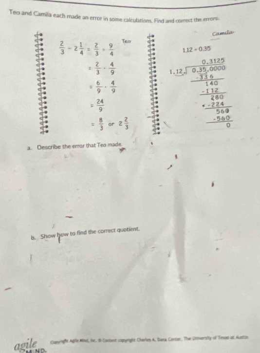 Teo and Camila each made an error in some calculations. Find and correct the errors. 
Camila
 2/3 -2 1/4 = 2/3 + 9/4  Teo
1.12/ 0.35
= 2/3 ·  4/9 
= 6/9 ·  4/9 
= 24/9 
= 8/3  or 2 2/3 
beginarrayr 2.125* frac 3/2 * 1 frac 120 12/32   12/32  -frac 12536 hline 0endarray  
a. Describe the error that Teo made. 
b. Show how to find the correct quotient. 
agile rigfit Agilie Mind, loc. B Contient copyright Ciarlies A, Diota Center, The University of Tenas at. Austin 
N D.