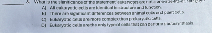 What is the significance of the statement 'eukaryotes are not a one-size-fits-all category'?
_
A) All eukaryotic cells are identical in structure and function.
B) There are significant differences between animal cells and plant cells.
C) Eukaryotic cells are more complex than prokaryotic cells.
D) Eukaryotic cells are the only type of cells that can perform photosynthesis.