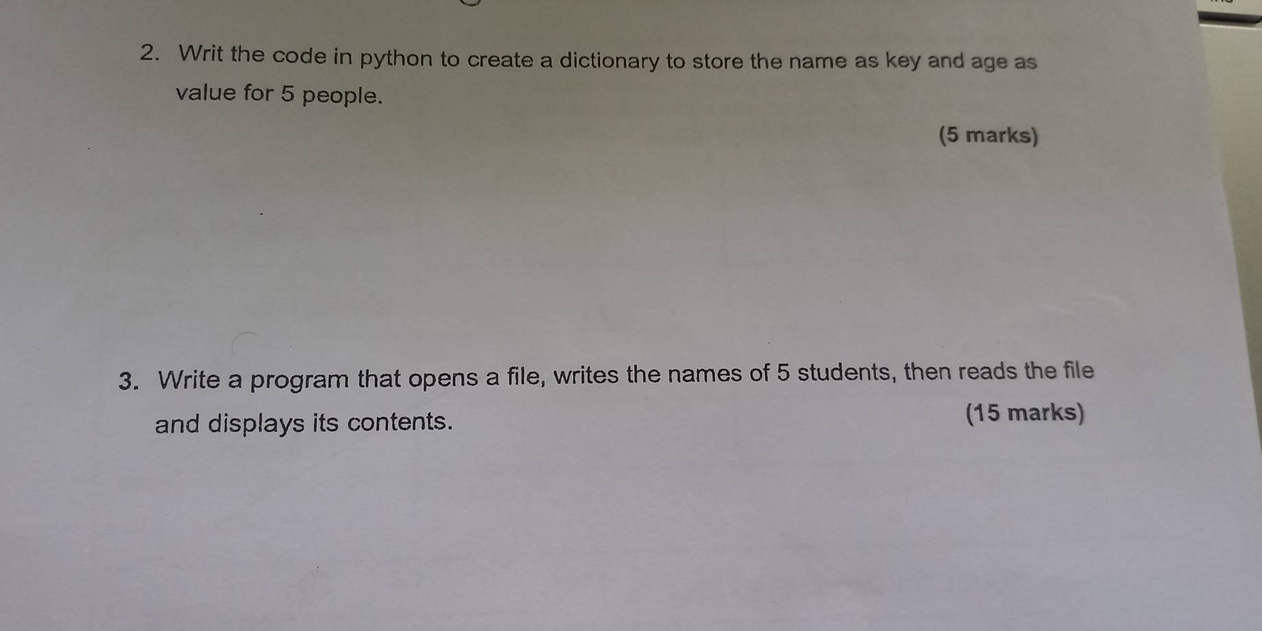 Writ the code in python to create a dictionary to store the name as key and age as 
value for 5 people. 
(5 marks) 
3. Write a program that opens a file, writes the names of 5 students, then reads the file 
and displays its contents. 
(15 marks)