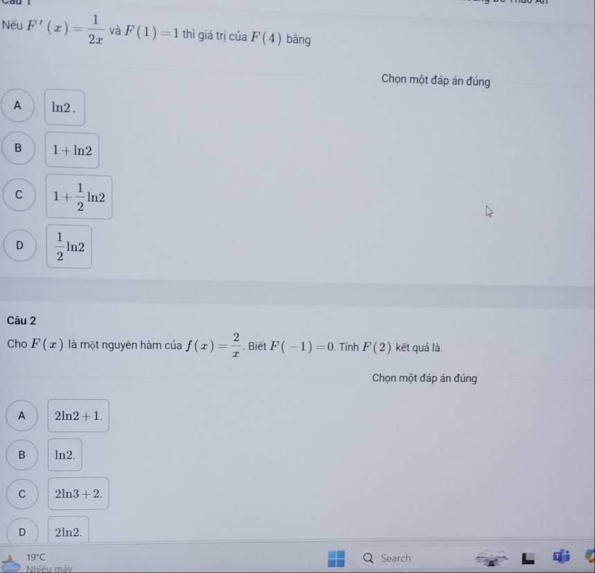 Nếu F'(x)= 1/2x  và F(1)=1 thì giá trị của F(4) bāng
Chọn một đáp án đúng
A ln2.
B 1+ln 2
C 1+ 1/2 ln 2
D  1/2 ln 2
Câu 2
Cho F(x) là một nguyên hàm của f(x)= 2/x . Biết F(-1)=0. Tính F(2) kết quá là.
Chọn một đáp án đúng
A 2ln 2+1.
B ln2.
C 2ln 3+2.
D 2lr 2
19°C Search
Nhiều mây