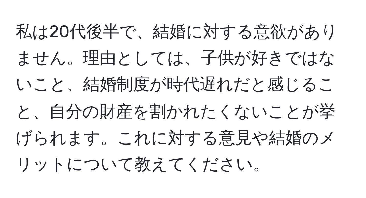 私は20代後半で、結婚に対する意欲がありません。理由としては、子供が好きではないこと、結婚制度が時代遅れだと感じること、自分の財産を割かれたくないことが挙げられます。これに対する意見や結婚のメリットについて教えてください。