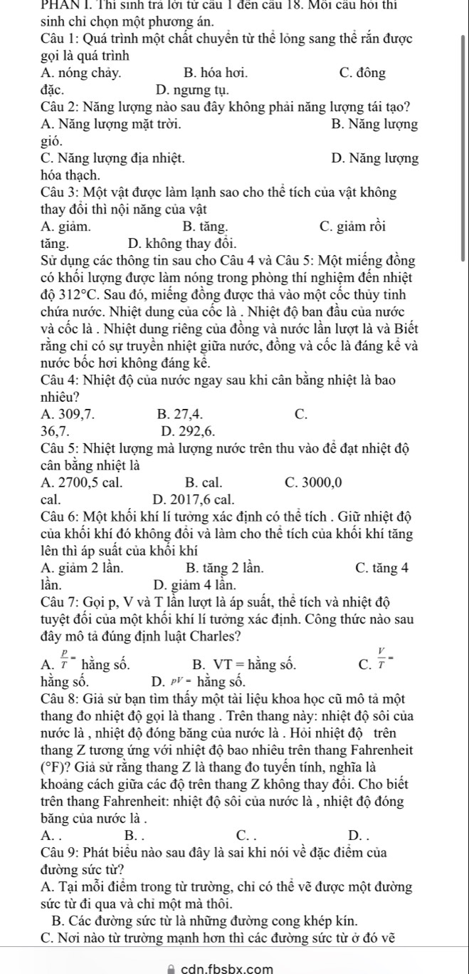 PHAN I. Thí sinh trả lời từ cầu 1 đến cầu 18. Mỗi cầu hỏi thí
sinh chỉ chọn một phương án.
Câu 1: Quá trình một chất chuyền từ thể lỏng sang thể rắn được
gọi là quá trình
A. nóng chảy. B. hóa hơi. C. đông
đặc. D. ngưng tụ.
Câu 2: Năng lượng nào sau đây không phải năng lượng tái tạo?
A. Năng lượng mặt trời. B. Năng lượng
gió.
C. Năng lượng địa nhiệt. D. Năng lượng
hóa thạch.
Câu 3: Một vật được làm lạnh sao cho thể tích của vật không
thay đổi thì nội năng của vật
A. giam. B. tăng. C. giảm rồi
tǎng. D. không thay đổi.
Sử dụng các thông tin sau cho Câu 4 và Câu 5: Một miếng đồng
có khối lượng được làm nóng trong phòng thí nghiệm đến nhiệt
độ 312°C. Sau đó, miếng đồng được thả vào một cốc thủy tinh
chứa nước. Nhiệt dung của cốc là . Nhiệt độ ban đầu của nước
và cốc là . Nhiệt dung riêng của đồng và nước lần lượt là và Biết
rằng chỉ có sự truyền nhiệt giữa nước, đồng và cốc là đáng kể và
nước bốc hơi không đáng kể.
Câu 4: Nhiệt độ của nước ngay sau khi cân bằng nhiệt là bao
nhiêu?
A. 309,7. B. 27,4. C.
36,7. D. 292,6.
Câu 5: Nhiệt lượng mà lượng nước trên thu vào để đạt nhiệt độ
cân bằng nhiệt là
A. 2700,5 cal. B. cal. C. 3000,0
cal. D. 2017,6 cal.
Câu 6: Một khối khí lí tưởng xác định có thể tích . Giữ nhiệt độ
của khối khí đó không đổi và làm cho thể tích của khối khí tăng
lên thì áp suất của khối khí
A. giảm 2 lần. B. tăng 2 lần. C. tăng 4
lần. D. giảm 4 lần.
Câu 7: Gọi p, V và T lần lượt là áp suất, thể tích và nhiệt độ
tuyệt đối của một khối khí lí tưởng xác định. Công thức nào sau
đây mô tả đúng định luật Charles?
A.  p/T = hằng số. B. VT=1 hằng số. C.  V/T =
hằng số. D. pV=h ằng số.
Câu 8: Giả sử bạn tìm thấy một tài liệu khoa học cũ mô tả một
thang đo nhiệt độ gọi là thang . Trên thang này: nhiệt độ sôi của
nước là , nhiệt độ đóng băng của nước là . Hỏi nhiệt độ trên
thang Z tương ứng với nhiệt độ bao nhiêu trên thang Fahrenheit
(°F)? Giả sử rằng thang Z là thang đo tuyến tính, nghĩa là
khoảng cách giữa các độ trên thang Z không thay đồi. Cho biết
trên thang Fahrenheit: nhiệt độ sôi của nước là , nhiệt độ đóng
băng của nước là .
A. . B. . C. . D. .
Câu 9: Phát biểu nào sau đây là sai khi nói về đặc điểm của
đường sức từ?
A. Tại mỗi điểm trong từ trường, chỉ có thể vẽ được một đường
sức từ đi qua và chỉ một mà thôi.
B. Các đường sức từ là những đường cong khép kín.
C. Nơi nào từ trường mạnh hơn thì các đường sức từ ở đó vẽ
A  cdn fbshx com