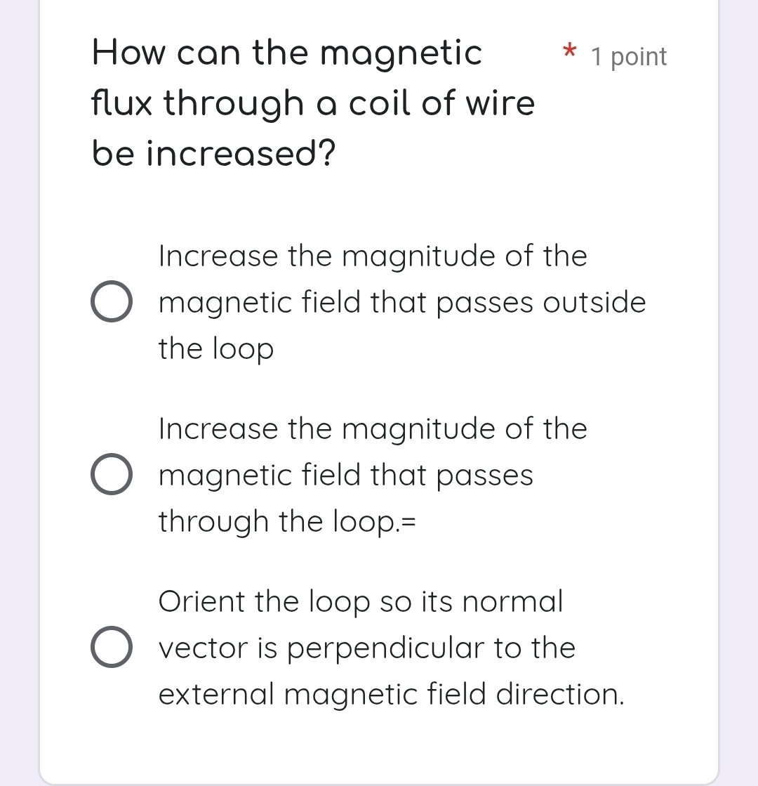 How can the magnetic * 1 point
flux through a coil of wire
be increased?
Increase the magnitude of the
magnetic field that passes outside
the loop
Increase the magnitude of the
magnetic field that passes
through the loop.=
Orient the loop so its normal
vector is perpendicular to the
external magnetic field direction.