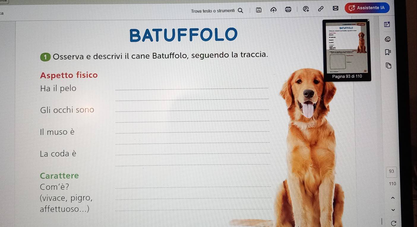 a Trova testo o strumenti Assistente IA 
BATUFFOLO BATUFFOLO 
1 Osserva e descrivi il cane Batuffolo, seguendo la traccia. 
Aspetto fisico Pagina 93 di 110
Ha il pelo 
_ 
_ 
Gli occhi sono_ 
_ 
Il muso è 
_ 
_ 
La coda è 
_ 
_
93
Carattere 
Com'è? 
_
110
(vivace, pigro,_ 
affettuoso...)_