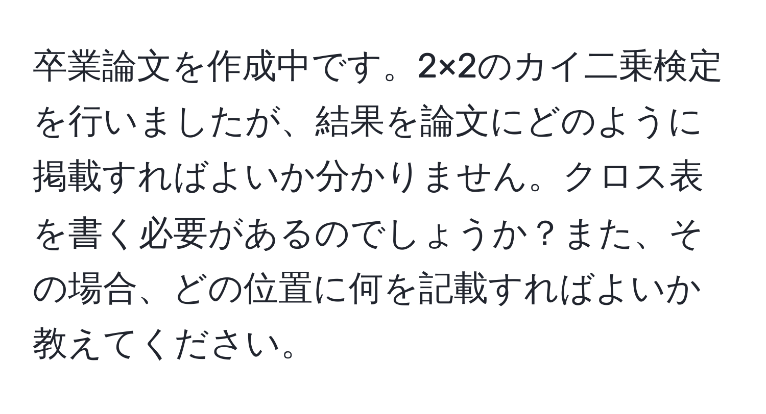 卒業論文を作成中です。2×2のカイ二乗検定を行いましたが、結果を論文にどのように掲載すればよいか分かりません。クロス表を書く必要があるのでしょうか？また、その場合、どの位置に何を記載すればよいか教えてください。