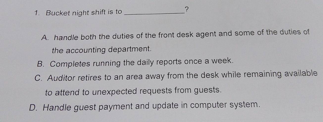 Bucket night shift is to_
?
A. handle both the duties of the front desk agent and some of the duties of
the accounting department.
B. Completes running the daily reports once a week.
C. Auditor retires to an area away from the desk while remaining available
to attend to unexpected requests from guests.
D. Handle guest payment and update in computer system.