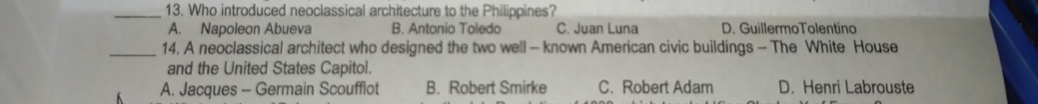 Who introduced neoclassical architecture to the Philippines?
A. Napoleon Abueva B. Antonio Toledo C. Juan Luna D. GuillermoTolentino
_14. A neoclassical architect who designed the two well - known American civic buildings - The White House
and the United States Capitol.
A. Jacques - Germain Scoufflot B. Robert Smirke C. Robert Adam D. Henri Labrouste