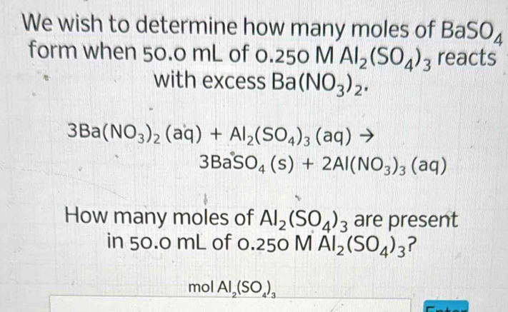 We wish to determine how many moles of BaSO_4
form when 50.0 mL of 0.2 50MAl_2(SO_4)_3 91 reacts 
with excess Ba(NO_3)_2.
3Ba(NO_3)_2(aq)+Al_2(SO_4)_3(aq)to
3BaSO_4(s)+2Al(NO_3)_3(aq)
How many moles of Al_2(SO_4)_3 are present 
in 50.0 mL of 0 250 MAl_2(SO_4)_3 ? 
mol Al_2(SO_4)_3