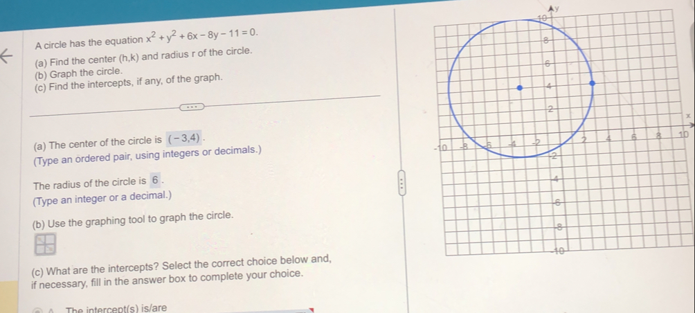 Ay 
A circle has the equation x^2+y^2+6x-8y-11=0. 
(a) Find the center (h,k) and radius r of the circle. 
(b) Graph the circle. 
(c) Find the intercepts, if any, of the graph.
x
0
(a) The center of the circle is (-3,4). 
(Type an ordered pair, using integers or decimals.) 
The radius of the circle is 6. 
(Type an integer or a decimal.) 
(b) Use the graphing tool to graph the circle. 
(c) What are the intercepts? Select the correct choice below and, 
if necessary, fill in the answer box to complete your choice. 
The intercept(s) is/are