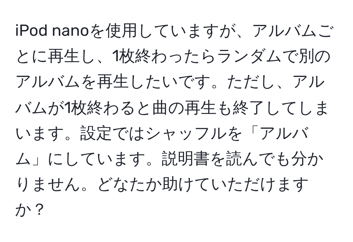 iPod nanoを使用していますが、アルバムごとに再生し、1枚終わったらランダムで別のアルバムを再生したいです。ただし、アルバムが1枚終わると曲の再生も終了してしまいます。設定ではシャッフルを「アルバム」にしています。説明書を読んでも分かりません。どなたか助けていただけますか？