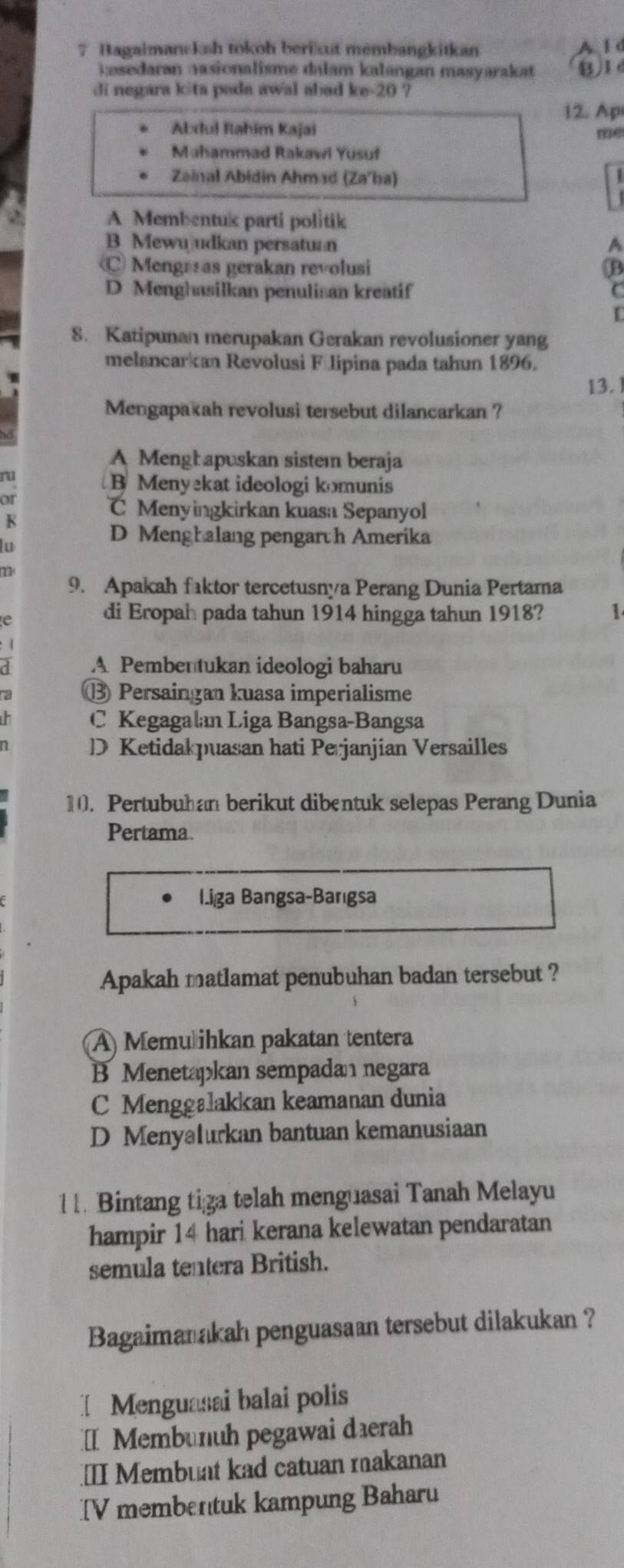 Bagaimansksh tokoh berikut membangkitkan A l d
kesedaran aasionalisme dalam kalangan masyarakat B 1
di negara kita poda awal abad ke-20 ?
12. Ap
Abdul Rahim Kajai me
Mahammad Rakawi Yusuf
Zainal Abidin Ahmad (Za'ba)
A Membentuk parti politik
B Mewuudkan persatuan A
Mengesas gerakan revolusi B
D Menghasilkan penulisan kreatif C
8. Katipunan merupakan Gerakan revolusioner yang
melancarkan Revolusi Félipina pada tahun 1896.
13.
Mengapakah revolusi tersebut dilancarkan ?
A Menghapuskan sistem beraja
ru
B Menyekat ideologi komunis
or
C Menyingkirkan kuasa Sepanyol
K
lu
D Menghalang pengarth Amerika
m
9. Apakah faktor tercetusnya Perang Dunia Pertama
e
di Eropah pada tahun 1914 hingga tahun 1918? 1
A Pembentukan ideologi baharu
⑬ Persaingan kuasa imperialisme
C Kegagalan Liga Bangsa-Bangsa
D Ketidakpuasan hati Perjanjian Versailles
10. Pertubuhan berikut dibentuk selepas Perang Dunia
Pertama.
Liga Bangsa-Barıgsa
Apakah matlamat penubuhan badan tersebut ?
A) Memušihkan pakatan tentera
B Menetapkan sempadan negara
C Menggalakkan keamanan dunia
D Menyalurkan bantuan kemanusiaan
11. Bintang tiza telah menguasai Tanah Melayu
hampir 14 hari kerana kelewatan pendaratan
semula tentera British.
Bagaimanakah penguasaan tersebut dilakukan ?
[Menguasai balai polis
Membunuh pegawai daerah
[I Membuat kad catuan rakanan
[V membentuk kampung Baharu