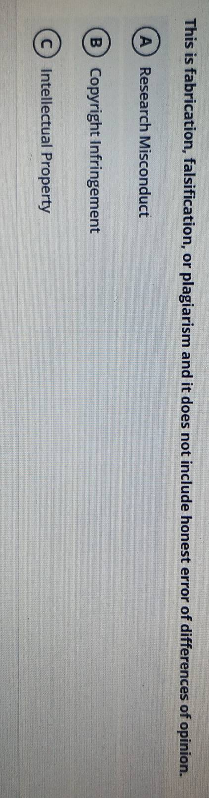 This is fabrication, falsification, or plagiarism and it does not include honest error of differences of opinion.
A Research Misconduct
BCopyright Infringement
C Intellectual Property