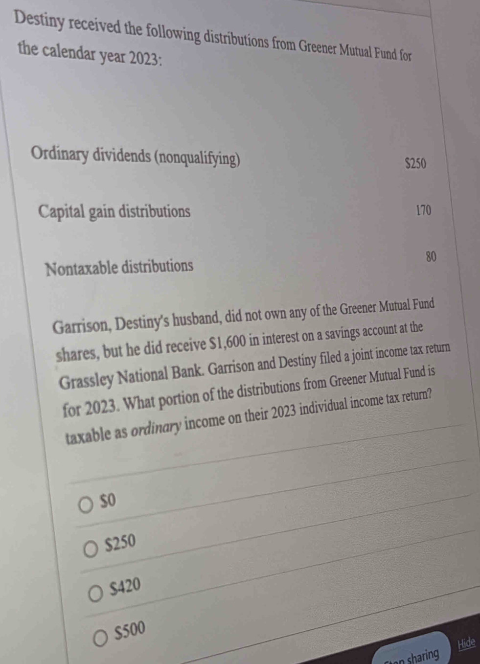 Destiny received the following distributions from Greener Mutual Fund for
the calendar year 2023:
Ordinary dividends (nonqualifying)
$250
Capital gain distributions 170
80
Nontaxable distributions
Garrison, Destiny's husband, did not own any of the Greener Mutual Fund
shares, but he did receive $1,600 in interest on a savings account at the
Grassley National Bank. Garrison and Destiny filed a joint income tax return
for 2023. What portion of the distributions from Greener Mutual Fund is
taxable as ordinary income on their 2023 individual income tax return?
$0
$250
$420
$500
Hide