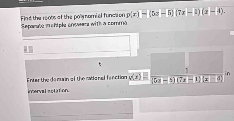 Find the roots of the polynomial function p(x)=(5x-5)(7x-1)(x-4). 
Separate multiple answers with a comma. 
Enter the domain of the rational function q(x)= 1/(5x-5)(7x-1)(x-4)  in 
interval notation.