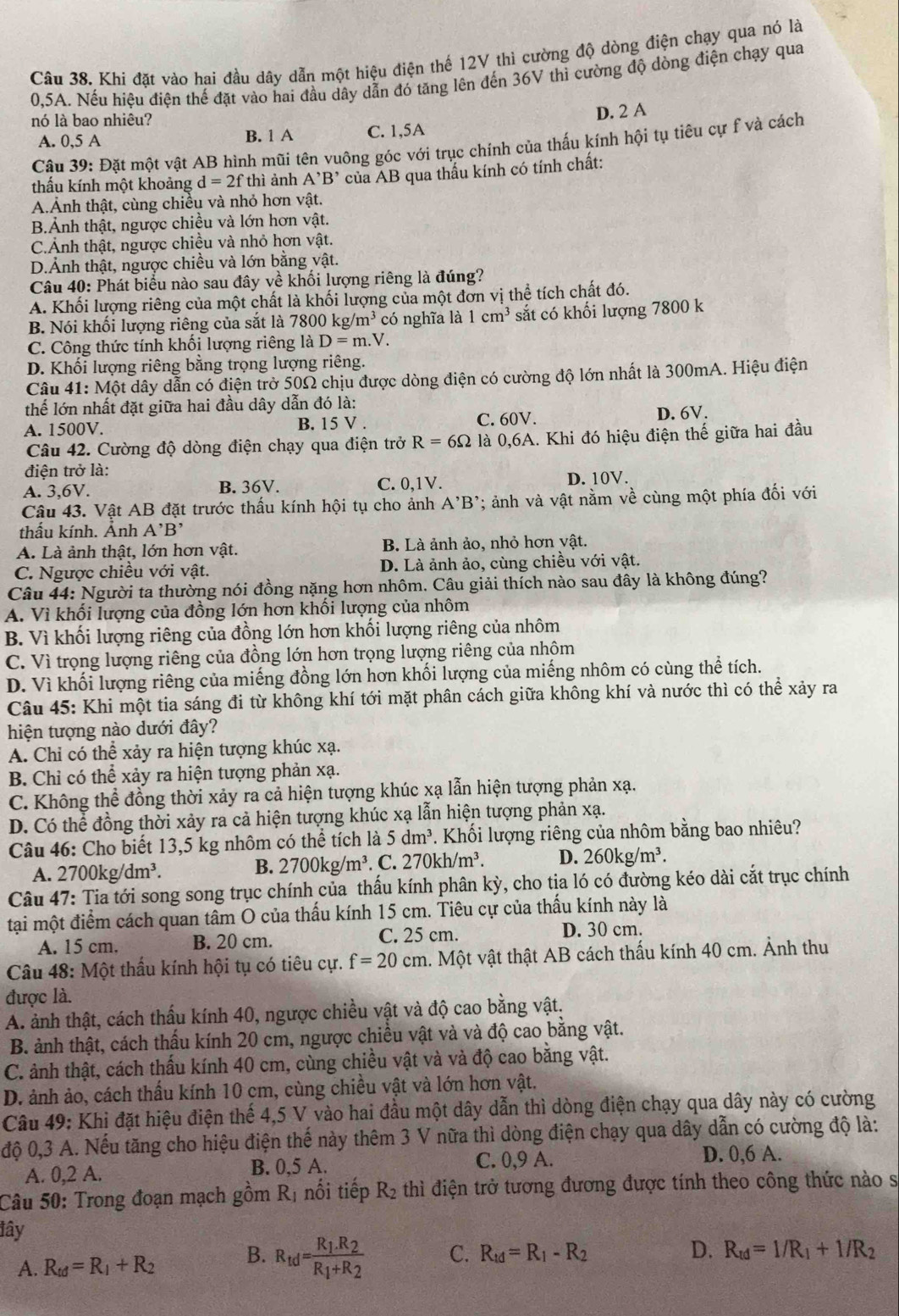 Khi đặt vào hai đầu dây dẫn một hiệu điện thế 12V thì cường độ dòng điện chạy qua nó là
0,5A. Nếu hiệu điện thế đặt vào hai đầu dây dẫn đó tăng lên đến 36V thì cường độ dòng điện chạy qua
nó là bao nhiêu?
A. 0,5 A B. 1 A C. 1,5A D. 2 A
Câu 39: Đặt một vật AB hình mũi tên vuông góc với trục chính của thấu kính hội tụ tiêu cự f và cách
thấu kính một khoảng d=2fthi ảnh A^,B^, của AB qua thấu kính có tính chất:
A.Ảnh thật, cùng chiều và nhỏ hơn vật.
B.Ảnh thật, ngược chiều và lớn hơn vật.
C.Ảnh thật, ngược chiều và nhỏ hơn vật.
D.Ảnh thật, ngược chiều và lớn bằng vật.
Câu 40: Phát biểu nào sau đây về khối lượng riêng là đúng?
A. Khối lượng riêng của một chất là khối lượng của một đơn vị thể tích chất đó.
B. Nói khổi lượng riêng của sắt là 7800kg/m^3 có nghĩa là 1cm^3 sắt có khối lượng 7800 k
C. Công thức tính khối lượng riêng là D=m.V I
D. Khối lượng riêng bằng trọng lượng riêng.
Câu 41: Một dây dẫn có điện trở 50Ω chịu được dòng điện có cường độ lớn nhất là 300mA. Hiệu điện
thể lớn nhất đặt giữa hai đầu dây dẫn đó là:
A. 1500V. B. 15 V. C. 60V. D. 6V.
Câu 42. Cường độ dòng điện chạy qua điện trở R=6Omega là 0,6A. Khi đó hiệu điện thế giữa hai đầu
điện trở là:
A. 3,6V. B. 36V. C. 0,1V. D. 10V.
Câu 43. Vật AB đặt trước thấu kính hội tụ cho ảnh A'B'; ảnh và vật nằm về cùng một phía đối với
thẩu kính. Ảnh A'B'
A. Là ảnh thật, lớn hơn vật. B. Là ảnh ảo, nhỏ hơn vật.
C. Ngược chiều với vật. D. Là ảnh ảo, cùng chiều với vật.
Câu 44: Người ta thường nói đồng nặng hơn nhôm. Câu giải thích nào sau đây là không đúng?
A. Vì khối lượng của đồng lớn hơn khối lượng của nhôm
B. Vì khối lượng riêng của đồng lớn hơn khối lượng riêng của nhôm
C. Vì trọng lượng riêng của đồng lớn hơn trọng lượng riêng của nhôm
D. Vì khối lượng riêng của miếng đồng lớn hơn khối lượng của miếng nhôm có cùng thể tích.
Câu 45: Khi một tia sáng đi từ không khí tới mặt phân cách giữa không khí và nước thì có thể xảy ra
hiện tượng nào dưới đây?
A. Chỉ có thể xảy ra hiện tượng khúc xạ.
B. Chỉ có thể xảy ra hiện tượng phản xạ.
C. Không thể đồng thời xảy ra cả hiện tượng khúc xạ lẫn hiện tượng phản xạ.
D. Có thể đồng thời xảy ra cả hiện tượng khúc xạ lẫn hiện tượng phản xạ.
Câu 46: Cho biết 13,5 kg nhôm có thể tích là 5dm^3 P. Khối lượng riêng của nhôm bằng bao nhiêu?
A. 2700kg/dm^3.. C. 270kh/m^3. D. 260kg/m^3.
B. 2700kg/m^3
Câu 47: Tia tới song song trục chính của thấu kính phân kỳ, cho tịa ló có đường kéo dài cắt trục chính
tại một điểm cách quan tâm O của thấu kính 15 cm. Tiêu cự của thấu kính này là
A. 15 cm. B. 20 cm. C. 25 cm. D. 30 cm.
Câu 48: Một thấu kính hội tụ có tiêu cự. f=20cm 4. Một vật thật AB cách thấu kính 40 cm. Ảnh thu
được là.
A. ảnh thật, cách thấu kính 40, ngược chiều vật và độ cao bằng vật.
B. ảnh thật, cách thấu kính 20 cm, ngược chiều vật và và độ cao bằng vật.
C. ảnh thật, cách thấu kính 40 cm, cùng chiều vật và và độ cao bằng vật.
D. ảnh ảo, cách thầu kính 10 cm, cùng chiều vật và lớn hơn vật.
Câu 49: Khi đặt hiệu điện thế 4,5 V vào hai đầu một dây dẫn thì dòng điện chạy qua dây này có cường
độ 0,3 A. Nếu tăng cho hiệu điện thế này thêm 3 V nữa thì dòng điện chạy qua dây dẫn có cường độ là:
A. 0,2 A. B. 0,5 A. C. 0,9 A. D. 0,6 A.
Câu 50: Trong đoạn mạch gồm R_1 nổi tiếp R_2 thì điện trở tương đương được tính theo công thức nào s
lây
A. R_td=R_1+R_2 B. R_td=frac R_1.R_2R_1+R_2 C. R_td=R_1-R_2
D. R_td=1/R_1+1/R_2