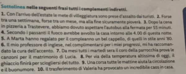 Sottolinea nelle seguenti frasi tutti i complementi indiretti. 
1. Con l'arrivo dell'estate le mete di villeggiatura sono prese d'assalto dai turisti. 2. Forse 
tra una settimana, forse tra un mese, ma alla fine sicuramente pioverà. 3. Dopo la cena 
in pizzeria a Trastevere, abbiamo dovuto aspettare l'autobus alla fermata per 55 minuti. 
4. Secondo i passanti il fuoco avrebbe avvolto la casa intorno alle 4.00 di questa notte. 
5. A Marta hanno regalato per il compleanno un bel cappello, di quelli in stile anni "80. 
6. Il mio professore di inglese, nel complimentarsi per i miei progressi, mi ha raccoman- 
dato la cura dell'accento. 7. Da mesi tutti i martedì sera il coro della parrocchia prova le 
canzoni per il matrimonio di Lucia. 8. Per via della temperatura altissima di oggi, il 
ghiaccio finirà per sciogliersi del tutto. 9. Una corsa tutte le mattine aiuta la circolazione 
e il buonumore. 10. Il trasferimento di Valeria ha provocato un incredibile caos in casa.