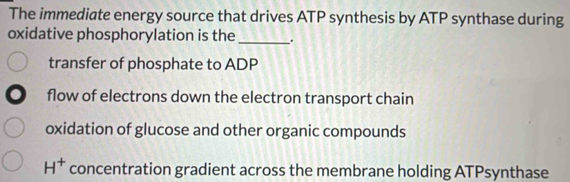 The immediate energy source that drives ATP synthesis by ATP synthase during
oxidative phosphorylation is the _.
transfer of phosphate to ADP
a flow of electrons down the electron transport chain
oxidation of glucose and other organic compounds
H^+ concentration gradient across the membrane holding ATPsynthase