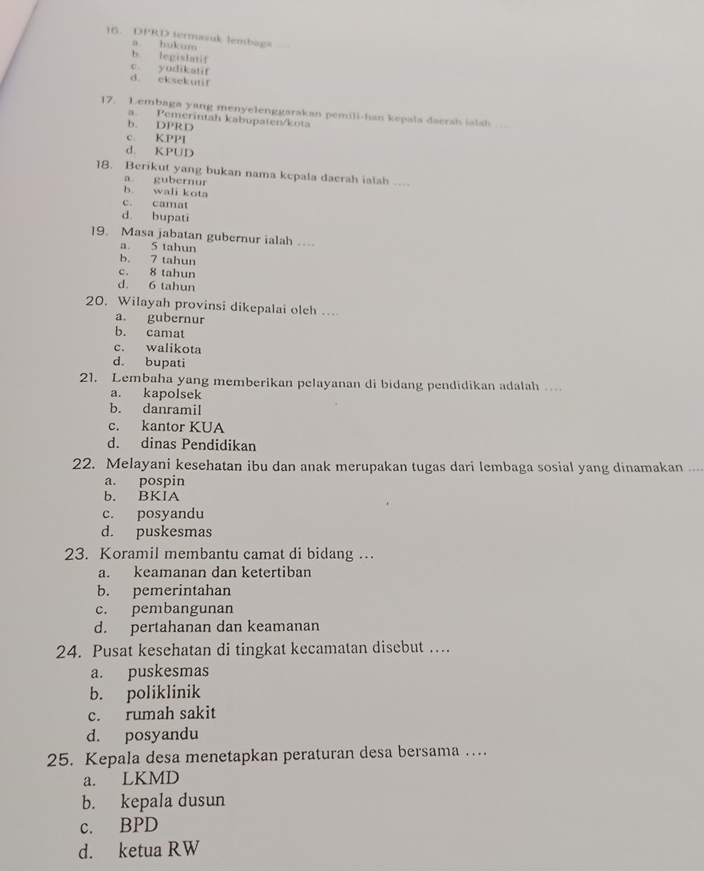 DPRD termasuk lembaga
a. hukum
b. legislatif
c. yudikatif
d. eksekutif
17. Lembaga yang menyelenggarakan pemili-han kepala daerah ialah …
a. Pemerintah kabupaten/kota
b. DPRD
c. KPPI
d. KPUD
18. Berikut yang bukan nama kepala daerah ialah …..
a gubernur
b. wali kota
c. camat
d. bupati
19. Masa jabatan gubernur ialah …
a. 5 tahun
b. 7 tahun
c. 8 tahun
d. 6 tahun
20. Wilayah provinsi dikepalai oleh ..
a. gubernur
b. camat
c. walikota
d. bupati
21. Lembaha yang memberikan pelayanan di bidang pendidikan adalah …
a. kapolsek
b. danramil
c. kantor KUA
d. dinas Pendidikan
22. Melayani kesehatan ibu dan anak merupakan tugas dari lembaga sosial yang dinamakan ....
a. pospin
b. BKIA
c. posyandu
d. puskesmas
23. Koramil membantu camat di bidang …
a. keamanan dan ketertiban
b. pemerintahan
c. pembangunan
d. pertahanan dan keamanan
24. Pusat kesehatan di tingkat kecamatan disebut …
a. puskesmas
b. poliklinik
c. rumah sakit
d. posyandu
25. Kepala desa menetapkan peraturan desa bersama …
a. LKMD
b. kepala dusun
c. BPD
d. ketua RW