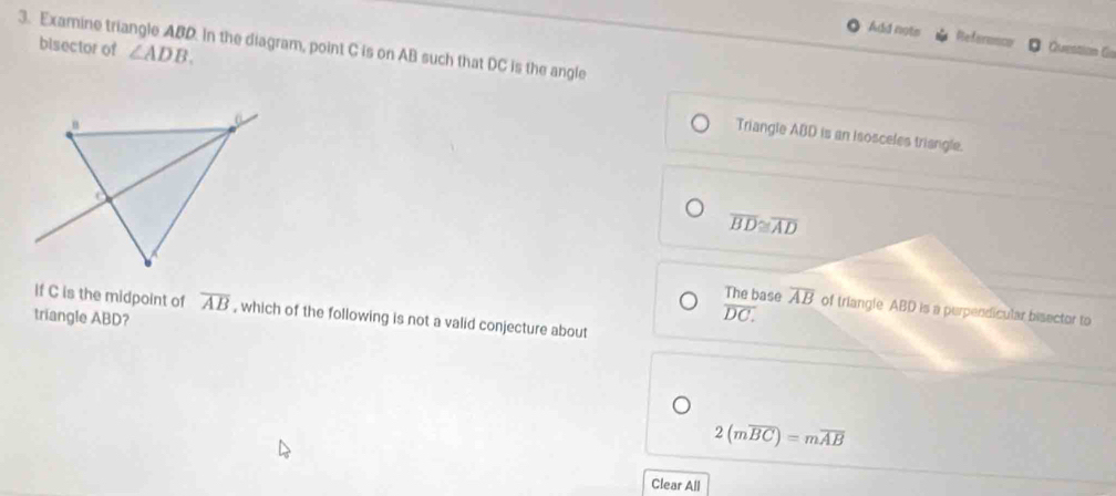 Add nots Reference Question Go 
3. Examine triangle ABD. In the diagram, point C is on AB such that DC is the angle 
bisector of ∠ ADB. 
Triangle ABD is an isosceles triangle.
overline BD≌ overline AD
The base overline AB
If C is the midpoint of overline AB , which of the following is not a valid conjecture about 
triangle ABD?
overline DC. of triangle ABD is a perpendicular bisector to
2(moverline BC)=moverline AB
Clear All