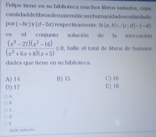 Felipe tiene en su biblioteca muchos libros variados, cuya
cantidad delibros de matemáticas y humanidades están dado
por (-bc) y (d-2a) respectivamente. Si  a;b)∪ [c;d]- -d
es el conjunto solución de la inecuación
 ((x^3-27)(x^2-16))/(x^2+6x+8)(x+5) ≤ 0 , halle el total de libros de humani-
dades que tiene en su biblioteca.
A) 14 B) 15 C) 16
D) 17 E) 18
A
B
C
D
E
Quitar selección