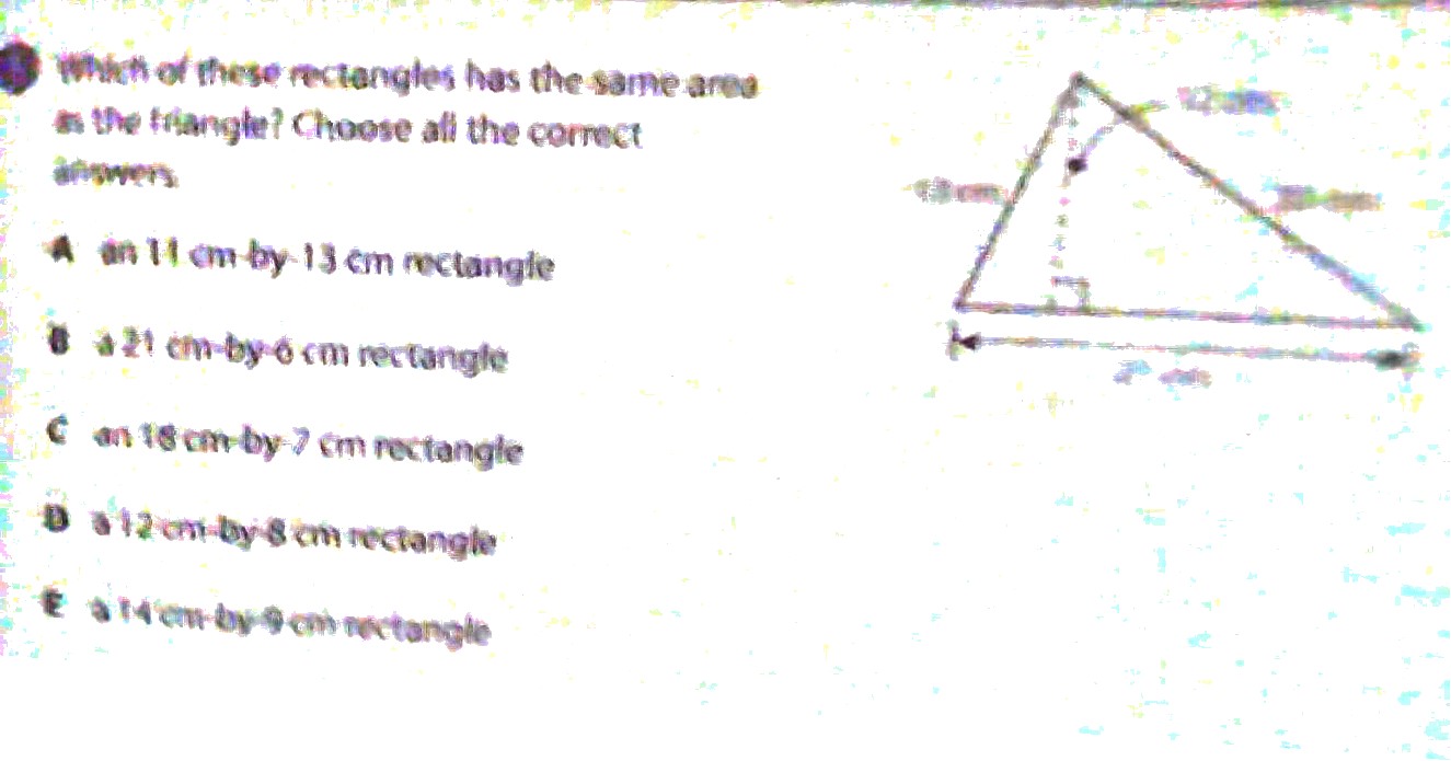 Which of these rectangles has the same area
s the fiangle? Choose all the correct
anowers
A an 11 cm by 13 cm rectangle
B a 21 cm -by -6cm rectangle
C an 18 cm -by- 7 cm rectangle
D a 12 cm -by- 8 cm rectangle
É à 14 cm by 9 cm rectangle