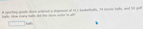 A sporting goods store ordered a shipment of 411 basketballs, 74 tennis balls, and 50 golf 
balls. How many balls did the store order in all? 
□ bais