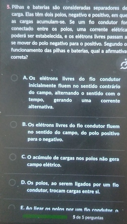 Pilhas e baterias são consideradas separadores de
carga. Elas têm dois polos, negativo e positivo, em que
as cargas acumulam-se. Se um fio condutor for
conectado entre os polos, uma corrente elétrica
poderá ser estabelecida, e os elétrons livres passam a
se mover do polo negativo para o positivo. Segundo o
funcionamento das pilhas e baterias, qual a afırmativa
correta?
A. Os elétrons livres do fio condutor
inicialmente fluem no sentido contrário
do campo, alternando o sentido com o
tempo, gerando uma corrente
alternativa.
B. Os elétrons livres do fio condutor fluem
no sentido do campo, do polo positivo
para o negativo.
C. O acúmulo de cargas nos polos não gera
campo elétrico.
D. Os polos, ao serem ligados por um fio
condutor, trocam cargas entre si.
E. Ao ligar os nolos nor um fi o condutor 
5 de 5 perguntas