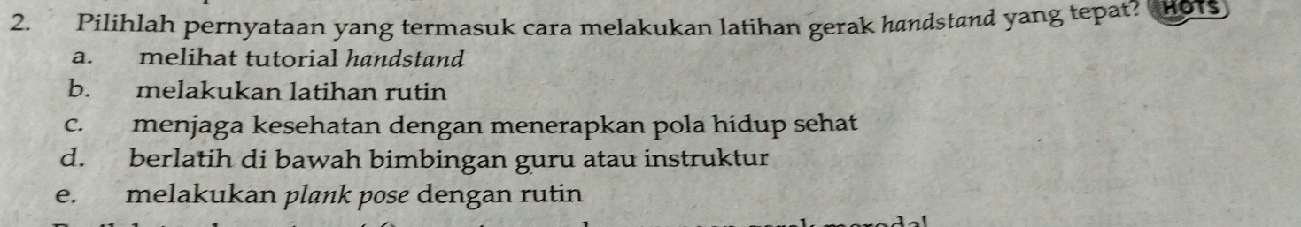 Pilihlah pernyataan yang termasuk cara melakukan latihan gerak handstand yang tepat?
a. melihat tutorial handstand
b. melakukan latihan rutin
c. menjaga kesehatan dengan menerapkan pola hidup sehat
d. berlatih di bawah bimbingan guru atau instruktur
e. melakukan plank pose dengan rutin