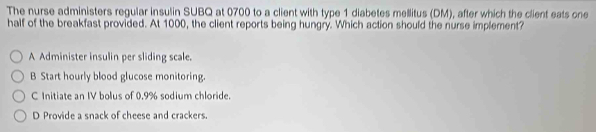 The nurse administers regular insulin SUBQ at 0700 to a client with type 1 diabetes mellitus (DM), after which the client eats one
half of the breakfast provided. At 1000, the client reports being hungry. Which action should the nurse implement?
A Administer insulin per sliding scale.
B Start hourly blood glucose monitoring.
C Initiate an IV bolus of 0.9% sodium chloride.
D Provide a snack of cheese and crackers.