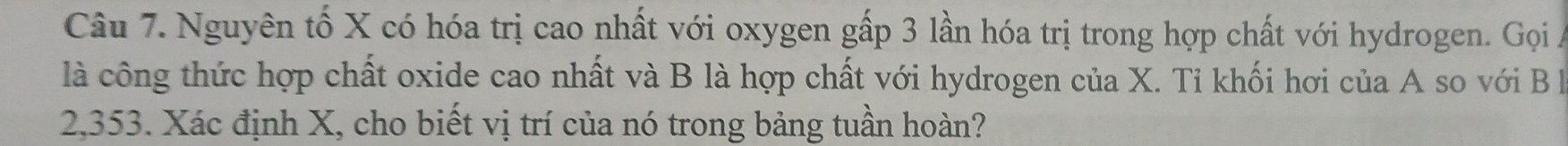 Nguyên tố X có hóa trị cao nhất với oxygen gấp 3 lần hóa trị trong hợp chất với hydrogen. Gọi A 
là công thức hợp chất oxide cao nhất và B là hợp chất với hydrogen của X. Tỉ khối hơi của A so với B à
2,353. Xác định X, cho biết vị trí của nó trong bảng tuần hoàn?