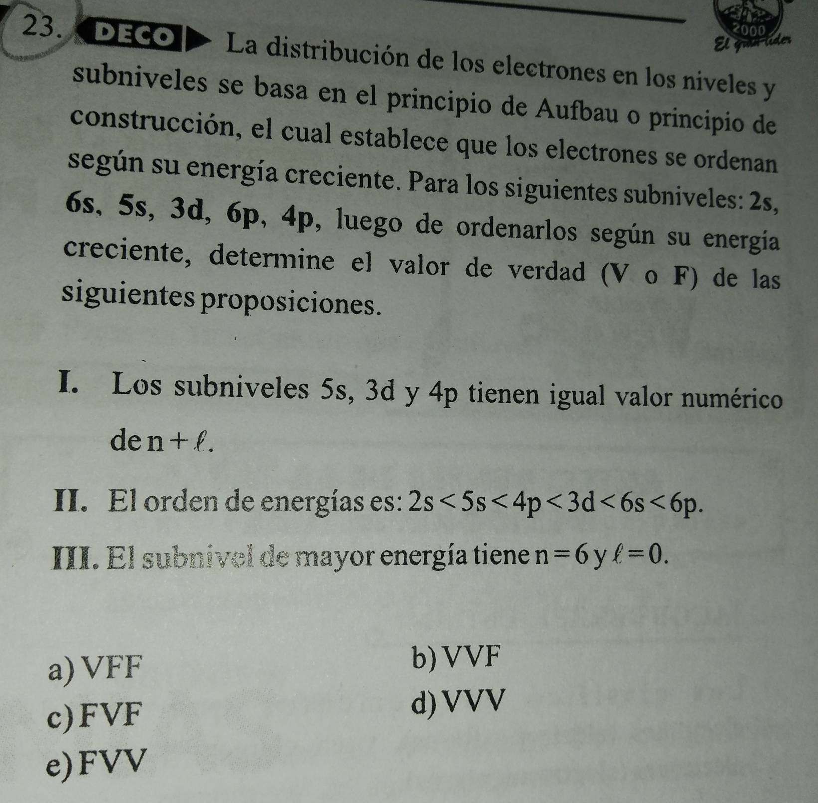 co00
a ider
23. DECO La distribución de los electrones en los niveles y
subniveles se basa en el principio de Aufbau o principio de
construcción, el cual establece que los electrones se ordenan
según su energía creciente. Para los siguientes subniveles: 2s,
6s, 5s, 3d, 6p, 4p, luego de ordenarlos según su energía
creciente, determine el valor de verdad (V ο F) de las
siguientes proposiciones.
I. Los subniveles 5s, 3d y 4p tienen igual valor numérico
de n+ell. 
II. El orden de energías es: 2s<5s<4p<3d<6s<6p</tex>. 
III. El subnivel de mayor energía tiene n=6 y ell =0.
a) VFF
b) VVF
c) FVF
d) VVV
e) FVV