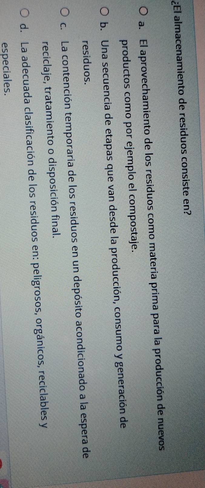 ¿El almacenamiento de residuos consiste en?
a. El aprovechamiento de los residuos como materia prima para la producción de nuevos
productos como por ejemplo el compostaje.
b. Una secuencia de etapas que van desde la producción, consumo y generación de
residuos.
c. La contención temporaria de los residuos en un depósito acondicionado a la espera de
reciclaje, tratamiento o disposición final.
d. La adecuada clasificación de los residuos en: peligrosos, orgánicos, reciclables y
especiales.