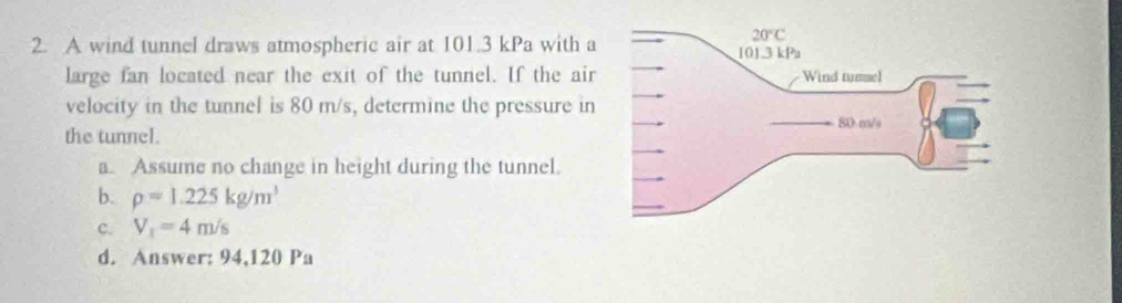 A wind tunnel draws atmospheric air at 101.3 kPa with a
large fan located near the exit of the tunnel. If the air
velocity in the tunnel is 80 m/s, determine the pressure in
the tunnel.
a. Assume no change in height during the tunnel.
b. rho =1.225kg/m^3
c. V_1=4m/s
d. Answer: 94,120 Pa