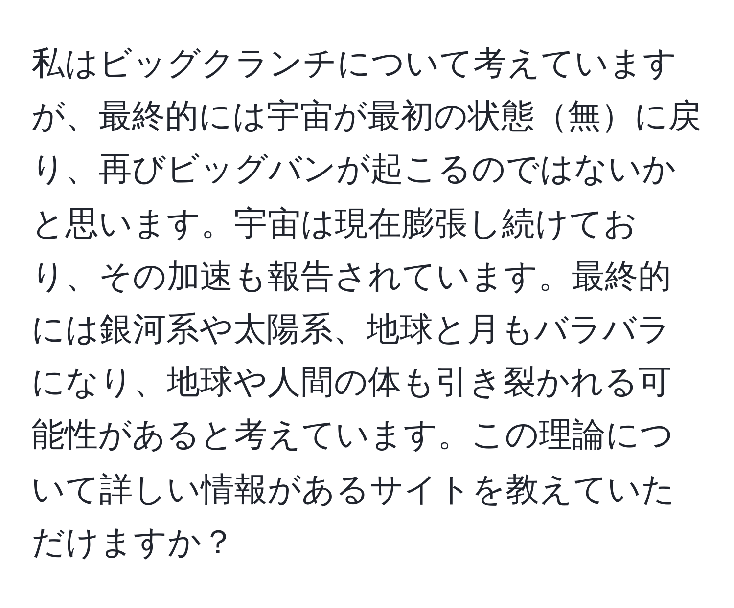 私はビッグクランチについて考えていますが、最終的には宇宙が最初の状態無に戻り、再びビッグバンが起こるのではないかと思います。宇宙は現在膨張し続けており、その加速も報告されています。最終的には銀河系や太陽系、地球と月もバラバラになり、地球や人間の体も引き裂かれる可能性があると考えています。この理論について詳しい情報があるサイトを教えていただけますか？