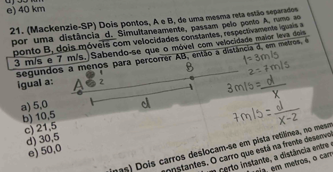 e) 40 km
21. (Mackenzie-SP) Dois pontos, A e B, de uma mesma reta estão separados
por uma distância d. Simultaneamente, passam pelo ponto A, rumo ao
ponto B, dois móveis com velocidades constantes, respectivamente iguais a
3 m/s e 7 m/s.)Sabendo-se que o móvel com velocidade maior leva dois
segundos a menos para percorrer AB, então a distância d, em metros, é
igual a:
a) 5,0
b) 10,5
c) 21,5
d) 30,5
nas) Dois carros deslocam-se em pista retilínea, no mesm
e) 50,0
onstantes. O carro que está na frente desenvo
o certo instante, a distância entre 
na, em metros, o carr