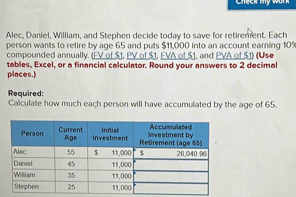 Check my work 
Alec, Daniel, William, and Stephen decide today to save for retirement. Each 
person wants to retire by age 65 and puts $11,000 into an account earning 10%
compounded annually. (FV of $1, PV of $1, FVA of $1, and PVA of $1) (Use 
tables, Excel, or a financial calculator. Round your answers to 2 decimal 
places.) 
Required: 
Calculate how much each person will have accumulated by the age of 65.