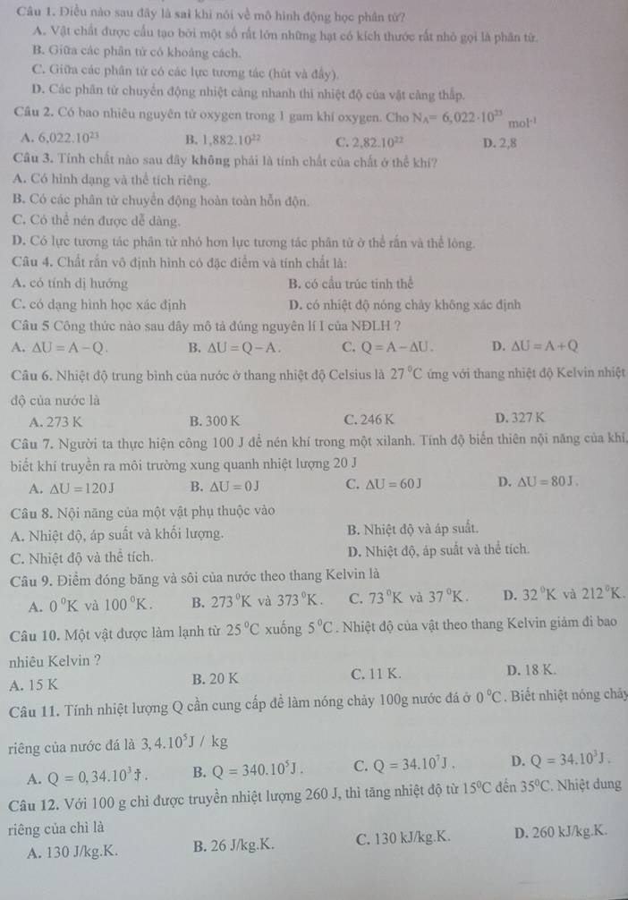 Điều nào sau đãy là sai khi nói về mô hình động học phân tứ?
A. Vật chất được cấu tạo bởi một số rất lớn những hạt có kích thước rất nhỏ gọi là phân từ
B. Giữa các phân tử có khoảng cách.
C. Giữa các phân tử có các lực tương tác (hút và đầy).
D. Các phân từ chuyển động nhiệt càng nhanh thì nhiệt độ của vật cảng thấp.
Cầu 2. Có bao nhiêu nguyên tử oxygen trong 1 gam khí oxygen. Cho N_A=6,022· 10^(23)mol^(-1)
A. 6,022.10^(23) B. 1,882.10^(22) C. 2,82.10^(22) D. 2,8
Câu 3. Tính chất nào sau đây không phải là tính chất của chất ở thể khí?
A. Có hình dạng và thể tích riêng.
B. Có các phân tử chuyển động hoàn toàn hỗn độn.
C. Có thể nén được dễ dàng.
D. Có lực tương tác phân tử nhỏ hơn lực tương tác phân từ ở thể rấn và thể lòng.
Câu 4. Chất rắn vô định hình có đặc điểm và tính chất là:
A. có tính dị hướng B. có cầu trúc tinh thể
C. có dạng hình học xác định D. có nhiệt độ nóng chảy không xác định
Câu 5 Công thức nào sau dây mô tả đúng nguyên lí I của NĐLH ?
A. △ U=A-Q. B. △ U=Q-A. C. Q=A-△ U. D. △ U=A+Q
Câu 6. Nhiệt độ trung bình của nước ở thang nhiệt độ Celsius là 27°C ứng với thang nhiệt độ Kelvin nhiệt
độ của nước là
A. 273 K B. 300 K C. 246 K D. 327 K
Câu 7. Người ta thực hiện công 100 J để nén khí trong một xilanh. Tính độ biển thiên nội năng của khi,
biết khí truyền ra môi trường xung quanh nhiệt lượng 20 J
A. △ U=120J B. △ U=0J C. △ U=60J D. △ U=80J.
Câu 8. Nội năng của một vật phụ thuộc vào
A. Nhiệt độ, áp suất và khối lượng. B. Nhiệt độ và áp suất.
C. Nhiệt độ và thể tích. D. Nhiệt độ, áp suất và thể tích.
Câu 9. Điểm đóng băng và sôi của nước theo thang Kelvin là
A. 0°K và 100°K. B. 273°K và 373°K. C. 73°K và 37°K. D. 32°K và 212°K.
Câu 10. Một vật được làm lạnh từ 25°C xuống 5°C. Nhiệt độ của vật theo thang Kelvin giảm đi bao
nhiêu Kelvin ?
A. 15 K B. 20 K C. 11 K.
D. 18 K.
Câu 11. Tính nhiệt lượng Q cần cung cấp đề làm nóng chảy 100g nước đá ở 0°C. Biết nhiệt nóng chảy
riêng của nước đá là 3,4.10^5J/kg
A. Q=0,34.10^3J. B. Q=340.10^5J. C. Q=34.10^7J. D. Q=34.10^3J.
Câu 12. Với 100 g chỉ được truyền nhiệt lượng 260 J, thì tăng nhiệt độ từ 15°C đến 35°C. Nhiệt dung
riêng của chì là
A. 130 J/kg.K. B. 26 J/kg.K. C. 130 kJ/kg.K. D. 260 kJ/kg.K.