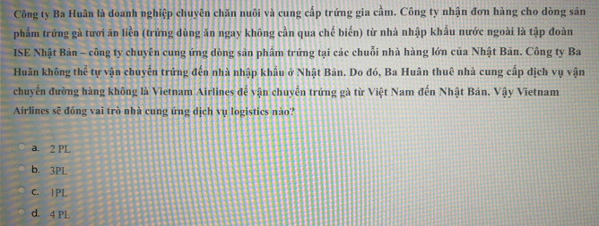 Công ty Ba Huân là doanh nghiệp chuyên chăn nuôi và cung cấp trứng gia cầm. Công ty nhận đơn hàng cho dòng sản
phẩm trứng gà tươi ăn liền (trứng dùng ăn ngay không cần qua chế biến) từ nhà nhập khẩu nước ngoài là tập đoàn
ISE Nhật Bản - công ty chuyên cung ứng dòng sản phâm trứng tại các chuỗi nhà hàng lớn của Nhật Bản. Công ty Ba
Huân không thể tự vận chuyên trứng đến nhà nhập khẩu ở Nhật Bản. Do đó, Ba Huân thuê nhà cung cấp dịch vụ vận
chuyển đường hàng không là Vietnam Airlines đễ vận chuyển trứng gà từ Việt Nam đến Nhật Bán. Vậy Vietnam
Airlines sẽ đóng vai trò nhà cung ứng dịch vụ logistics nào?
a. 2 PL
b. 3PL
C. 1PL
d. 4 PL