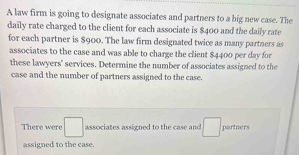 A law firm is going to designate associates and partners to a big new case. The 
daily rate charged to the client for each associate is $400 and the daily rate 
for each partner is $900. The law firm designated twice as many partners as 
associates to the case and was able to charge the client $4400 per day for 
these lawyers' services. Determine the number of associates assigned to the 
case and the number of partners assigned to the case. 
There were □ associates assigned to the case and □ partners 
assigned to the case.