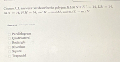 KL=14, LM=14
Choose ALL answees that describe the polygon KLAN i MN=14, NK=14, m∠ K=m∠ M , and m∠ L=m∠ N
swer === = = =
Quadrilateral ParaBelogram
Rhombus Rectangle
Trapezoid Square