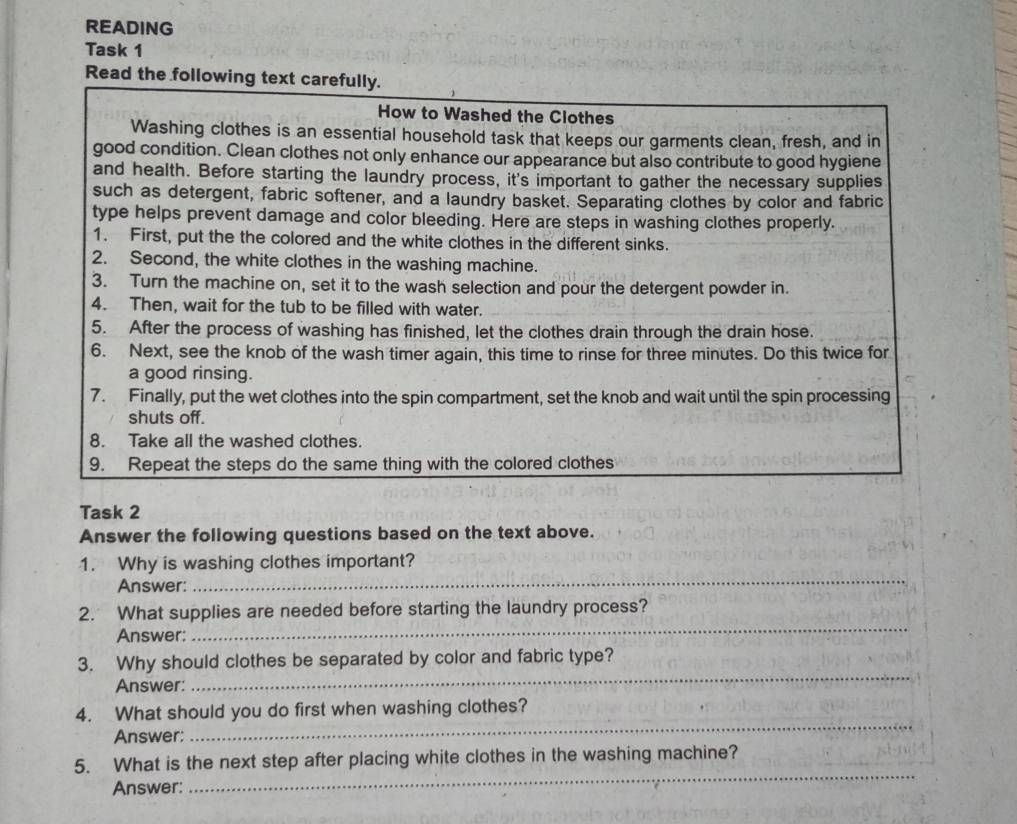 READING 
Task 1 
Read the following text carefully. 
How to Washed the Clothes 
Washing clothes is an essential household task that keeps our garments clean, fresh, and in 
good condition. Clean clothes not only enhance our appearance but also contribute to good hygiene 
and health. Before starting the laundry process, it's important to gather the necessary supplies 
such as detergent, fabric softener, and a laundry basket. Separating clothes by color and fabric 
type helps prevent damage and color bleeding. Here are steps in washing clothes properly. 
1. First, put the the colored and the white clothes in the different sinks. 
2. Second, the white clothes in the washing machine. 
3. Turn the machine on, set it to the wash selection and pour the detergent powder in. 
4. Then, wait for the tub to be filled with water. 
5. After the process of washing has finished, let the clothes drain through the drain hose. 
6. Next, see the knob of the wash timer again, this time to rinse for three minutes. Do this twice for 
a good rinsing. 
7. Finally, put the wet clothes into the spin compartment, set the knob and wait until the spin processing 
shuts off. 
8. Take all the washed clothes. 
9. Repeat the steps do the same thing with the colored clothes 
Task 2 
Answer the following questions based on the text above. 
1. Why is washing clothes important? 
Answer: 
_ 
_ 
2. What supplies are needed before starting the laundry process? 
Answer: 
_ 
3. Why should clothes be separated by color and fabric type? 
Answer: 
4. What should you do first when washing clothes? 
Answer; 
_ 
_ 
5. What is the next step after placing white clothes in the washing machine? 
Answer: