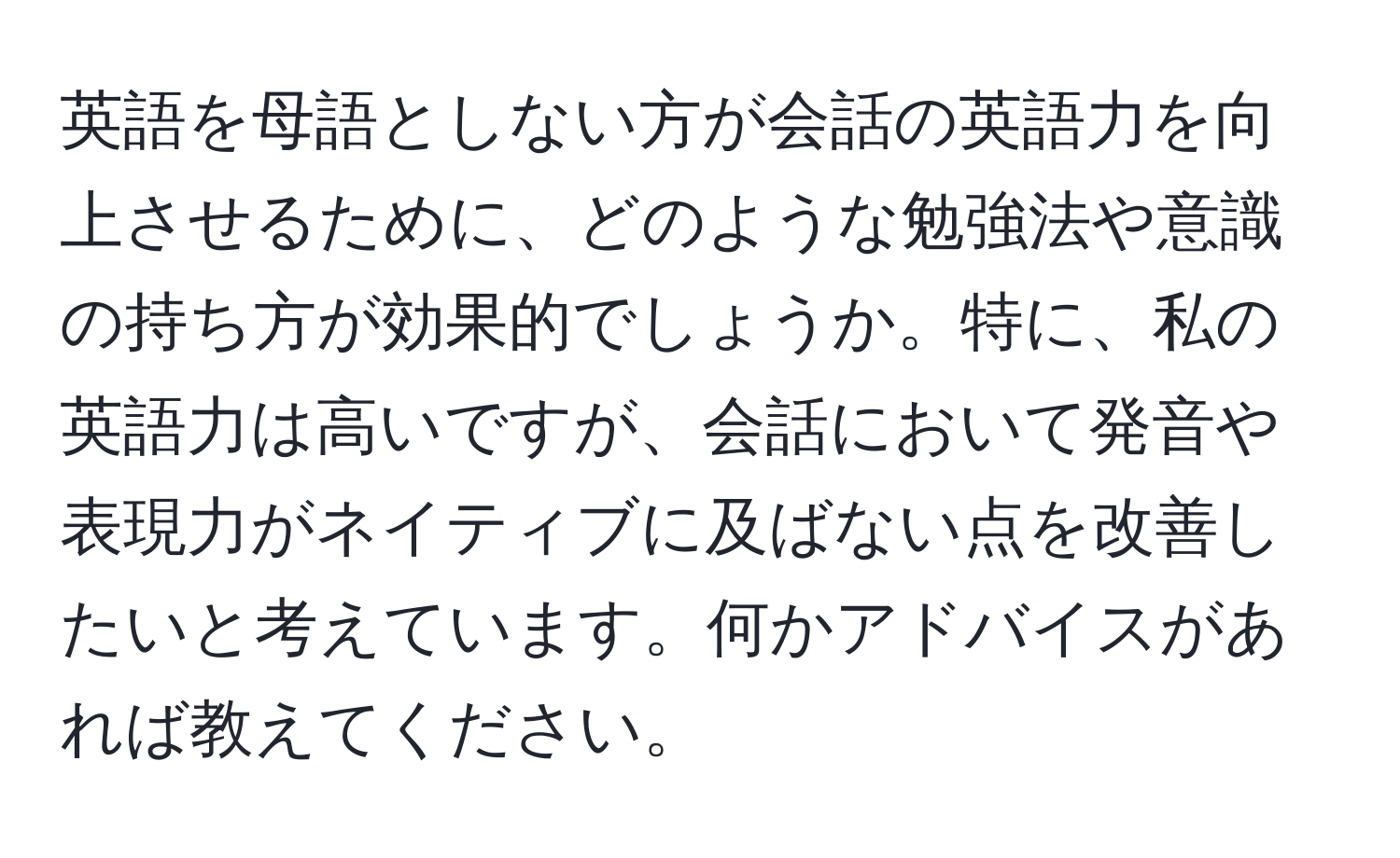 英語を母語としない方が会話の英語力を向上させるために、どのような勉強法や意識の持ち方が効果的でしょうか。特に、私の英語力は高いですが、会話において発音や表現力がネイティブに及ばない点を改善したいと考えています。何かアドバイスがあれば教えてください。