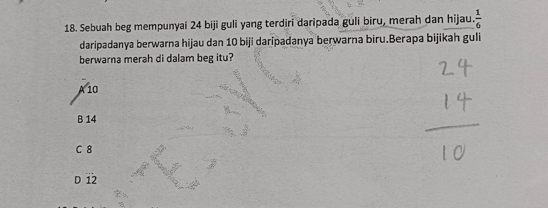 Sebuah beg mempunyai 24 biji guli yang terdiri daripada guli biru, merah dan hijau.  1/6 
daripadanya berwarna hijau dan 10 biji daripadanya berwarna biru.Berapa bijikah guli
berwarna merah di dalam beg itu?
A 10
B 14
C 8
Dwidehat 12