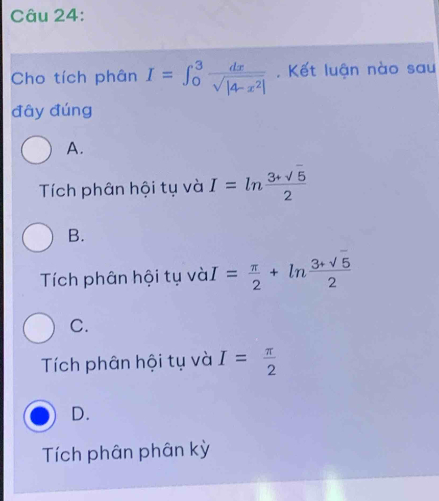 Cho tích phân I=∈t _0^(3frac dx)sqrt(|4-x^2|) Kết luận nào sau
đây đúng
A.
Tích phân hội tụ và I=ln  (3+sqrt(5))/2 
B.
Tích phân hội tụ và I= π /2 +ln  (3+sqrt(5))/2 
C.
Tích phân hội tụ và I= π /2 
D.
Tích phân phân kỳ