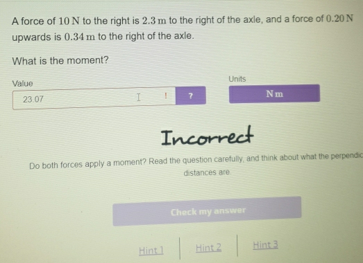 A force of 10 N to the right is 2.3 m to the right of the axle, and a force of 0.20 N
upwards is 0.34 m to the right of the axle. 
What is the moment? 
Value Units
23.07
I ! ? N m
Incorrect 
Do both forces apply a moment? Read the question carefully, and think about what the perpendic 
distances are. 
Check my answer 
Hint 1 Hint 2 Hint 3