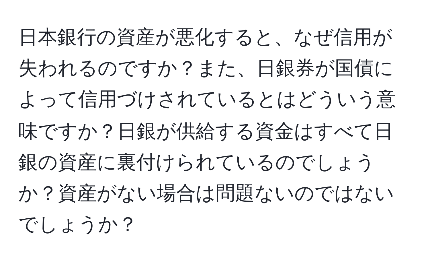 日本銀行の資産が悪化すると、なぜ信用が失われるのですか？また、日銀券が国債によって信用づけされているとはどういう意味ですか？日銀が供給する資金はすべて日銀の資産に裏付けられているのでしょうか？資産がない場合は問題ないのではないでしょうか？