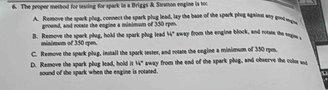 The proper method for testing for spark in a Briggs & Stratton engine is to:
A. Remove the spark plug, connect the spark plug lead, lay the base of the spark plug against any good engina
ground, and rotate the engine a minimum of 350 rpm.
B. Remove the spark plug, hold the spark plug lead 44° away from the engine block, and rotate the engine 
minimum of 350 rpm.
C. Remove the spark plug, install the spark tester, and rotate the engine a minimum of 350 rpm.
D. Remove the spark plug lead, hold it 36° away from the end of the spark plug, and observe the color and
sound of the spark when the engine is rotated.